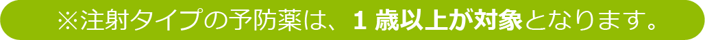※注射タイプの予防薬は、1歳以上が対象となります。